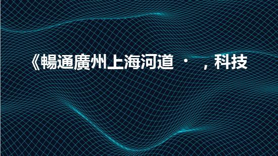《暢通廣州上海河道，科技清淤助力城市發(fā)展》
